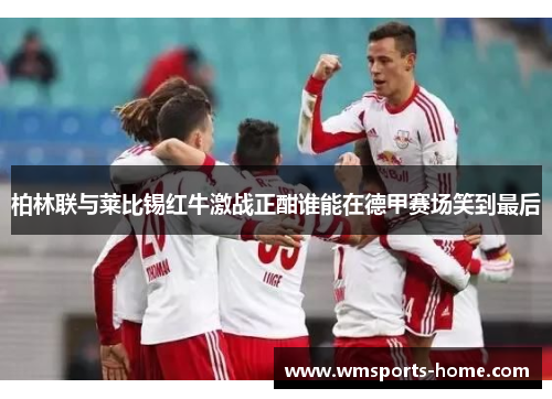柏林联与莱比锡红牛激战正酣谁能在德甲赛场笑到最后